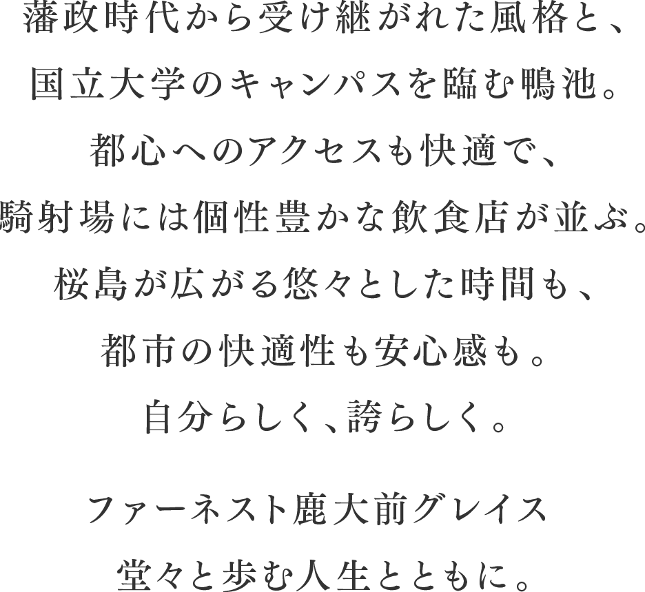 藩政時代から受け継がれた風格と、国立大学のキャンパスを臨む鴨池。都心へのアクセスも快適で、騎射場には個性豊かな飲食店が並ぶ。桜島が広がる悠々とした時間も、都市の快適性も安心感も。自分らしく、誇らしく。ファーネスト鹿大前グレイス堂々と歩む人生とともに。